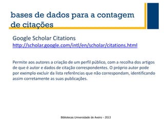 bases de dados para a contagem
de citações
Google Scholar Citations
http://scholar.google.com/intl/en/scholar/citations.html
Permite aos autores a criação de um perfil público, com a recolha dos artigos
de que é autor e dados de citação correspondentes. O próprio autor pode
por exemplo excluir da lista referências que não correspondam, identificando
assim corretamente as suas publicações.

Bibliotecas Universidade de Aveiro - 2013

 
