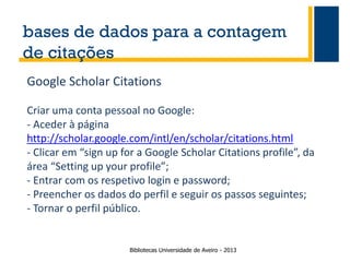 bases de dados para a contagem
de citações
Google Scholar Citations
Criar uma conta pessoal no Google:
- Aceder à página
http://scholar.google.com/intl/en/scholar/citations.html
- Clicar em “sign up for a Google Scholar Citations profile”, da
área “Setting up your profile”;
- Entrar com os respetivo login e password;
- Preencher os dados do perfil e seguir os passos seguintes;
- Tornar o perfil público.

Bibliotecas Universidade de Aveiro - 2013

 