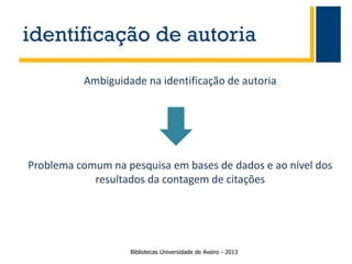 identificação de autoria
Ambiguidade na identificação de autoria

Problema comum na pesquisa em bases de dados e ao nível dos
resultados da contagem de citações

Bibliotecas Universidade de Aveiro - 2013

 