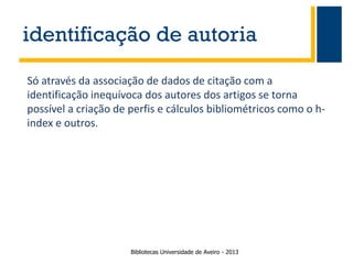 identificação de autoria
Só através da associação de dados de citação com a
identificação inequívoca dos autores dos artigos se torna
possível a criação de perfis e cálculos bibliométricos como o hindex e outros.

Bibliotecas Universidade de Aveiro - 2013

 