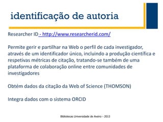 identificação de autoria
Researcher ID - http://www.researcherid.com/

Permite gerir e partilhar na Web o perfil de cada investigador,
através de um identificador único, incluindo a produção científica e
respetivas métricas de citação, tratando-se também de uma
plataforma de colaboração online entre comunidades de
investigadores
Obtém dados da citação da Web of Science (THOMSON)
Integra dados com o sistema ORCID
Bibliotecas Universidade de Aveiro - 2013

 