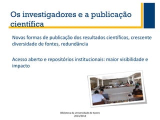 Os investigadores e a publicação
científica
Novas formas de publicação dos resultados científicos, crescente
diversidade de fontes, redundância
Acesso aberto e repositórios institucionais: maior visibilidade e
impacto

Biblioteca da Universidade de Aveiro
2013/2014

 