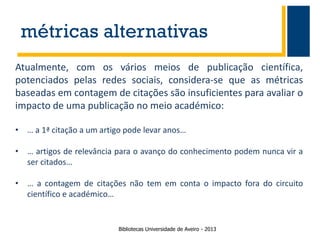 métricas alternativas
Atualmente, com os vários meios de publicação científica,
potenciados pelas redes sociais, considera-se que as métricas
baseadas em contagem de citações são insuficientes para avaliar o
impacto de uma publicação no meio académico:
• … a 1ª citação a um artigo pode levar anos…
• … artigos de relevância para o avanço do conhecimento podem nunca vir a
ser citados…
• … a contagem de citações não tem em conta o impacto fora do circuito
científico e académico…

Bibliotecas Universidade de Aveiro - 2013

 