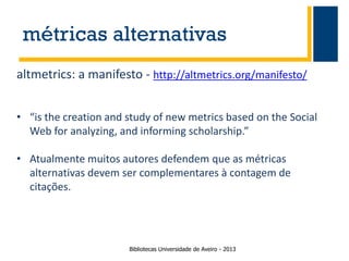 métricas alternativas
altmetrics: a manifesto - http://altmetrics.org/manifesto/
• “is the creation and study of new metrics based on the Social
Web for analyzing, and informing scholarship.”
• Atualmente muitos autores defendem que as métricas
alternativas devem ser complementares à contagem de
citações.

Bibliotecas Universidade de Aveiro - 2013

 