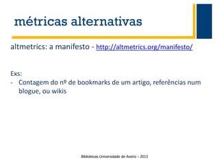 métricas alternativas
altmetrics: a manifesto - http://altmetrics.org/manifesto/
Exs:
- Contagem do nº de bookmarks de um artigo, referências num
blogue, ou wikis

Bibliotecas Universidade de Aveiro - 2013

 