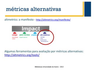 métricas alternativas
altmetrics: a manifesto - http://altmetrics.org/manifesto/

Algumas ferramentas para avaliação por métricas alternativas:
http://altmetrics.org/tools/

Bibliotecas Universidade de Aveiro - 2013

 