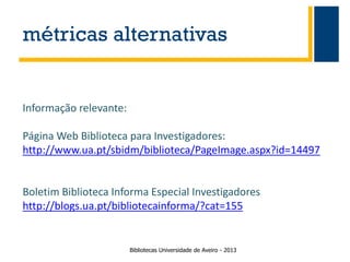 métricas alternativas

Informação relevante:
Página Web Biblioteca para Investigadores:
http://www.ua.pt/sbidm/biblioteca/PageImage.aspx?id=14497

Boletim Biblioteca Informa Especial Investigadores
http://blogs.ua.pt/bibliotecainforma/?cat=155

Bibliotecas Universidade de Aveiro - 2013

 