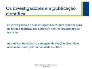 Os investigadores e a publicação
científica
Os investigadores e as instituições necessitam cada vez mais
de filtros e métricas que permitam aferir o impacto do seu
trabalho

As métricas baseadas na contagem de citações têm sido o
meio mais usado pela comunidade científica

Biblioteca da Universidade de Aveiro
2013/2014

 