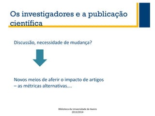 Os investigadores e a publicação
científica
Discussão, necessidade de mudança?

Novos meios de aferir o impacto de artigos
– as métricas alternativas….

Biblioteca da Universidade de Aveiro
2013/2014

 