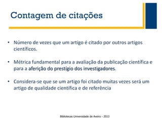 Contagem de citações
• Número de vezes que um artigo é citado por outros artigos
científicos.
• Métrica fundamental para a avaliação da publicação científica e
para a aferição do prestígio dos investigadores.

• Considera-se que se um artigo foi citado muitas vezes será um
artigo de qualidade científica e de referência

Bibliotecas Universidade de Aveiro - 2013

 