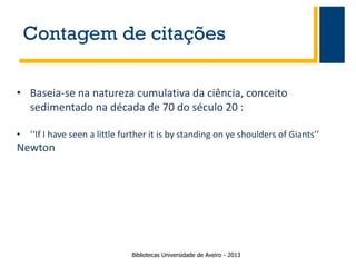 Contagem de citações
• Baseia-se na natureza cumulativa da ciência, conceito
sedimentado na década de 70 do século 20 :
• ‘‘If I have seen a little further it is by standing on ye shoulders of Giants’’

Newton

Bibliotecas Universidade de Aveiro - 2013

 