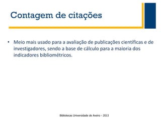 Contagem de citações
• Meio mais usado para a avaliação de publicações científicas e de
investigadores, sendo a base de cálculo para a maioria dos
indicadores bibliométricos.

Bibliotecas Universidade de Aveiro - 2013

 