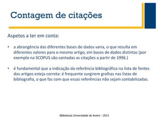 Contagem de citações
Aspetos a ter em conta:
• a abrangência das diferentes bases de dados varia, o que resulta em
diferentes valores para o mesmo artigo, em bases de dados distintas (por
exemplo na SCOPUS são contadas as citações a partir de 1996.)
• é fundamental que a indicação da referência bibliográfica na lista de fontes
dos artigos esteja correta: é frequente surgirem gralhas nas listas de
bibliografia, o que faz com que essas referências não sejam contabilizadas.

Bibliotecas Universidade de Aveiro - 2013

 
