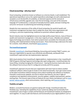 Cloud accounting – why buy now?
Cloud computing, sometimes known as Software-as-a-Service (SaaS), is well established. The
operational expenditure versus the capital expenditure advantages are well understood and
accepted, as are the benefits of scalability, on-demand capacity and the removal of
infrastructure and hefty upgrade costs. Even the terminology, once part of the exclusive
language of IT professionals, is now part of everyday business-speak, and even trickling into
consumer vernacular via advertising and marketing campaigns.
Despite the mass awareness of the utility of cloud computing, the world of wealth and
investment management has been slow to adopt the cloud, with many organizations still
running on, and even implementing, traditional on-premises software applications.
Recent industry news has highlighted several very high-profile project failures, many of these in
wealth and investment management. In the clear majority of cases, inflexible and outdated
legacy technology was to blame. Even where projects have succeeded, the timescales are often
shocking, with implementations lasting several years. These shortcomings underscore the need
for a smarter, more efficient, cloud-based ​digital platform​.
The InvestCloud approach
Emerald, ​InvestCloud’s​ cloud-based Modeling, Accounting and Custody (“MAC”) system, can
help your organization to operate more efficiently and effectively, and benefit from
InvestCloud’s rapid and low-risk implementation approach.
With cloud solutions from InvestCloud’s digital platform, implementation is fast. InvestCloud’s
PWP (Programs Writing Programs) technology aids rapid configuration. InvestCloud does the
heavy lifting, including managing the infrastructure – leaving the business teams who rely on
the software free to ensure that it’s configured correctly and fit for purpose.
InvestCloud’s approach ensures that your organization will never have to endure another
traditional software rollout to get its hands on the latest functionality. Users get instant access
to the latest innovations without having to worry about installing new software or hardware.
Emerald is continuously updated, not only to release new features, but also in light of
compliance and regulatory enhancements, security updates, usability improvements, patches
and bug fixes. This ensures state of that art features for your clients and advisors such as ​client
portals​, ​advisor portals​, client communication, client reporting, and ​financial mobility​.
Flexibility and agility
Modern, successful businesses are good at coping with change. InvestCloud makes this
flexibility easy. Extending the capabilities of your system by adding new functionality from
InvestCloud’s suite of apps is simple and fast because all InvestCloud modules are designed to
work together. It’s easy to add new features and functionality to your digital platform such as
 