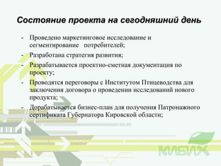 Проведено маркетинговое исследование и сегментирование  потребителей; Разработана стратегия развития; Разрабатывается проектно-сметная документация по проекту; Проводятся переговоры с Институтом Птицеводства для заключения договора о проведении исследований нового продукта; Дорабатывается бизнес-план для получения Патронажного сертификата Губернатора Кировской области; Состояние проекта на сегодняшний день 