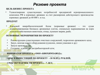 Резюме проекта ЦЕЛЬ БИЗНЕС-ПРОЕКТА Удовлетворение существующих потребностей предприятий агропромышленного комплекса РФ в кормовых дрожжах за счет расширения действующего производства кормовых дрожжей до 60 000 т. в год.  ОСНОВНЫЕ МЕРОПРИЯТИЯ ПО ПРОЕКТУ ПРОДУКТ Кормовой микробиологический белок (кормовые дрожжи) - это сухая концентрированная биомасса дрожжевых клеток, специально выращиваемая на корм сельскохозяйственным животным, птице, пушным зверям, рыбе.  Реконструкция существующих очистных сооружений, гидролизно-дрожжевого цеха; Закуп, монтаж нового оборудования (сушилки, линии упаковки и др.) Запуск производства; Создание  и развитие дистрибьюторской сети; ОБЪЕМ ИНВЕСТИЦИЙ ПО ПРОЕКТУ  - 10 МЛРД. РУБЛЕЙ; СРОК ОКУПАЕМОСТИ ПРОЕКТА – 7 ЛЕТ; ИНИЦИАТОР ПРОЕКТА  - ООО «БИОХИМЗАВОД»; 