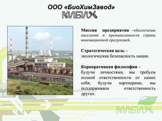 ООО «БиоХимЗавод» Миссия  предприятия  – обеспечение населения и промышленности страны инновационной продукцией. Стратегическая цель  – экологическая безопасность нации. Корпоративная философия  –  будучи личностями, мы требуем полной ответственности от самих себя; будучи партнерами, мы поддерживаем ответственность других. 