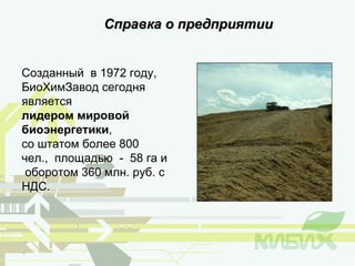 Справка о предприятии Созданный  в 1972 году, БиоХимЗавод   сегодня   является  лидером мировой биоэнергетики , со штатом более 800 чел.,  площадью  -  58 га и  оборотом 360 млн. руб. с НДС. 
