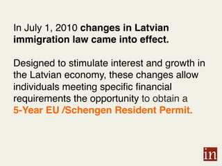 In July 1, 2010 changes in Latvian
immigration law came into effect.
Designed to stimulate interest and growth in
the Latvian economy, these changes allow
individuals meeting specific financial
requirements the opportunity to obtain a
5-Year EU /Schengen Resident Permit. !