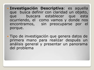  Investigación Descriptiva: es aquella
que busca definir con claridad un objeto,
que buscara establecer que esta
ocurriendo, el como vamos y donde nos
encontramos, sin preocuparse por el
porque.
 Tipo de investigación que genera datos de
primera mano para realizar después un
análisis general y presentar un panorama
del problema
 