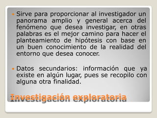  Sirve para proporcionar al investigador un
panorama amplio y general acerca del
fenómeno que desea investigar, en otras
palabras es el mejor camino para hacer el
planteamiento de hipótesis con base en
un buen conocimiento de la realidad del
entorno que desea conocer.
 Datos secundarios: información que ya
existe en algún lugar, pues se recopilo con
alguna otra finalidad.
Investigación exploratoria
 