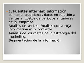  1. Fuentes internas: Información
contable tradicional, datos en relación a
ventas y costos de periodos anteriores
de la empresa.
Análisis de ventas: Análisis que arroja
información muy confiable
Análisis de los costos de la estrategia del
marketing.
Segmentación de la información
 