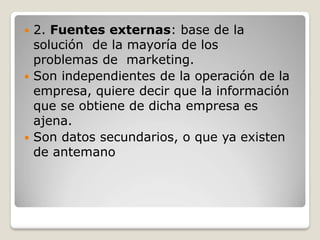  2. Fuentes externas: base de la
solución de la mayoría de los
problemas de marketing.
 Son independientes de la operación de la
empresa, quiere decir que la información
que se obtiene de dicha empresa es
ajena.
 Son datos secundarios, o que ya existen
de antemano
 