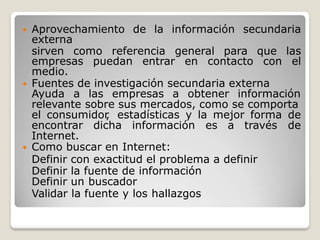  Aprovechamiento de la información secundaria
externa
sirven como referencia general para que las
empresas puedan entrar en contacto con el
medio.
 Fuentes de investigación secundaria externa
Ayuda a las empresas a obtener información
relevante sobre sus mercados, como se comporta
el consumidor
, estadísticas y la mejor forma de
encontrar dicha información es a través de
Internet.
 Como buscar en Internet:
Definir con exactitud el problema a definir
Definir la fuente de información
Definir un buscador
Validar la fuente y los hallazgos
 