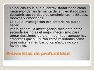  Es aquella en la que el entrevistador tiene como
meta ahondar en la mente del entrevistado para
descubrir sus verdaderos sentimientos, actitudes,
motivos y emociones.
 Lo que a investigación exploratoria no puede
hacer
Por lo general la investigación mediante datos
secundarios no es el mejor mecanismo para
tomar decisiones de gran magnitud; aunque hay
empresas que si utilizan estos resultados como
base única, sin embargo los efectos no son
favorables.
Entrevistas de profundidad
 