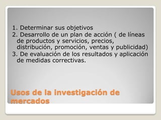 Usos de la investigación de
mercados
1. Determinar sus objetivos
2. Desarrollo de un plan de acción ( de líneas
de productos y servicios, precios,
distribución, promoción, ventas y publicidad)
3. De evaluación de los resultados y aplicación
de medidas correctivas.
 