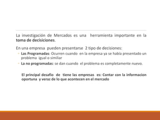 La investigación de Mercados es una herramienta importante en la
toma de decisiciones.
En una empresa pueden presentarse 2 tipo de decisiones:
◦ Las Programadas: Ocurren cuando en la empresa ya se había presentado un
problema igual o similiar
◦ La no programadas: se dan cuando el problema es completamente nuevo.
El principal desafio de tiene las empresas es: Contar con la informacion
oportuna y veraz de lo que acontecen en el mercado
 
