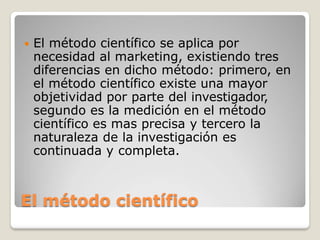  El método científico se aplica por
necesidad al marketing, existiendo tres
diferencias en dicho método: primero, en
el método científico existe una mayor
objetividad por parte del investigador,
segundo es la medición en el método
científico es mas precisa y tercero la
naturaleza de la investigación es
continuada y completa.
El método científico
 