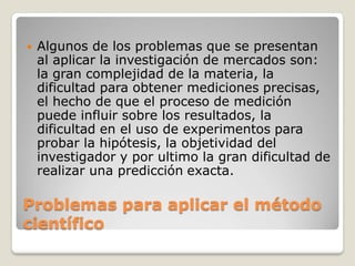  Algunos de los problemas que se presentan
al aplicar la investigación de mercados son:
la gran complejidad de la materia, la
dificultad para obtener mediciones precisas,
el hecho de que el proceso de medición
puede influir sobre los resultados, la
dificultad en el uso de experimentos para
probar la hipótesis, la objetividad del
investigador y por ultimo la gran dificultad de
realizar una predicción exacta.
Problemas para aplicar el método
científico
 