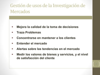 24
Gestión de usos de la Investigación de
Mercados
 Mejora la calidad de la toma de decisiones
 Traza Problemas
 Concentrarse en mantener a los clientes
 Entender el mercado
 Alertas sobre las tendencias en el mercado
 Medir los valores de bienes y servicios, y el nivel
de satisfacción del cliente
 