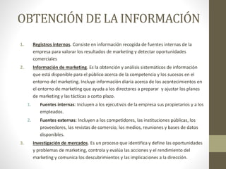 OBTENCIÓN DE LA INFORMACIÓN
1. Registros internos. Consiste en información recogida de fuentes internas de la
empresa para valorar los resultados de marketing y detectar oportunidades
comerciales
2. Información de marketing. Es la obtención y análisis sistemáticos de información
que está disponible para el público acerca de la competencia y los sucesos en el
entorno del marketing. Incluye información diaria acerca de los acontecimientos en
el entorno de marketing que ayuda a los directores a preparar y ajustar los planes
de marketing y las tácticas a corto plazo.
1. Fuentes internas: Incluyen a los ejecutivos de la empresa sus propietarios y a los
empleados.
2. Fuentes externas: Incluyen a los competidores, las instituciones públicas, los
proveedores, las revistas de comercio, los medios, reuniones y bases de datos
disponibles.
3. Investigación de mercados. Es un proceso que identifica y define las oportunidades
y problemas de marketing, controla y evalúa las acciones y el rendimiento del
marketing y comunica los descubrimientos y las implicaciones a la dirección.
 