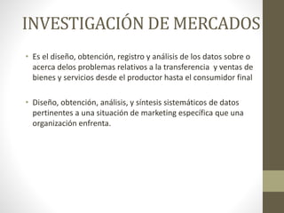 INVESTIGACIÓN DE MERCADOS
• Es el diseño, obtención, registro y análisis de los datos sobre o
acerca delos problemas relativos a la transferencia y ventas de
bienes y servicios desde el productor hasta el consumidor final
• Diseño, obtención, análisis, y síntesis sistemáticos de datos
pertinentes a una situación de marketing específica que una
organización enfrenta.
 