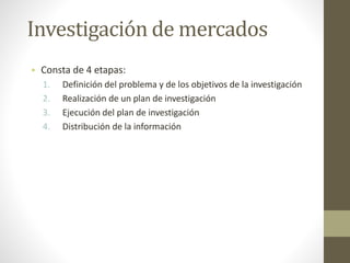 Investigación de mercados
• Consta de 4 etapas:
1. Definición del problema y de los objetivos de la investigación
2. Realización de un plan de investigación
3. Ejecución del plan de investigación
4. Distribución de la información
 