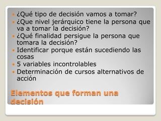  ¿Qué tipo de decisión vamos a tomar?
 ¿Que nivel jerárquico tiene la persona que
va a tomar la decisión?
 ¿Qué finalidad persigue la persona que
tomara la decisión?
 Identificar porque están sucediendo las
cosas
 5 variables incontrolables
 Determinación de cursos alternativos de
acción
Elementos que forman una
decisión
 