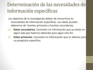 Determinación de las necesidades de
información específicas
Los objetivos de la investigación deben de convertirse en
necesidades de información específicas. Los datos pueden
obtenerse de fuentes primarias y fuentes secundarias.
a) Datos secundarios. Consisten en información que ya existe en
algún lado por haberse obtenido para algún otro fin.
b) Datos primarios. Consisten en información que se obtiene para
un propósito específico.
 