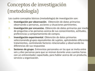 Conceptos de investigación
(metodología)
Los cuatro conceptos básicos (metodología) de investigación son:
1. Investigación por observación. Obtención de datos primarios
observando a personas, acciones y situaciones pertinentes.
2. Investigación por encuestas. Obtención de datos primarios por medio
de preguntas a las personas acerca de sus conocimientos, actitudes,
preferencias y comportamiento de compra.
3. Investigación experimental. Obtención de datos primarios
seleccionando grupos equivalentes de sujetos, aplicándoles diferentes
tratamientos, controlando factores relacionados y observando las
diferencias de sus respuestas
4. Sesiones de grupo. Entrevistas personales en las que se invita entre
seis y diez personas para que se reúnan durante unas cuantas horas
con un entrevistador capacitado, para hablar acerca de un producto,
servicio u organización.
 