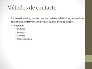 Métodos de contacto
• Por cuestionarios, por correo, entrevistas telefónicas, entrevistas
personales, entrevistas individuales, sesiones de grupo.
• Preguntas
• De Filtro
• Cerradas
• Abiertas
• Opción Múltiple
 