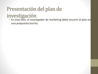 Presentación del plan de
investigación
• En esta fase, el investigador de marketing debe resumir el plan en
una propuesta escrita.
 