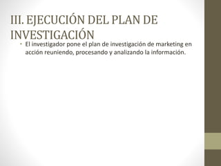 III. EJECUCIÓN DEL PLAN DE
INVESTIGACIÓN
• El investigador pone el plan de investigación de marketing en
acción reuniendo, procesando y analizando la información.
 