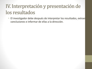 IV. Interpretación y presentación de
los resultados
• El investigador debe después de interpretar los resultados, extraer
conclusiones e informar de ellas a la dirección.
 