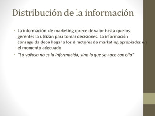Distribución de la información
• La información de marketing carece de valor hasta que los
gerentes la utilizan para tomar decisiones. La información
conseguida debe llegar a los directores de marketing apropiados en
el momento adecuado.
• “Lo valioso no es la información, sino lo que se hace con ella”
 