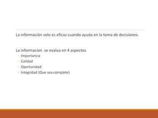 La información solo es eficaz cuando ayuda en la toma de decisiones.
La informacion se evalua en 4 aspectos
◦ Importancia
◦ Calidad
◦ Oportunidad
◦ Integridad (Que sea complete)
 