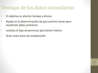 45
Ventajas de los datos secundarios
• El objetivo es ahorrar tiempo y dinero
• Ayuda en la determinación de que camino tomar para
recolectar datos primarios
• Localiza el tipo de personas que tienen interés
• Sirve como base de comparación
 