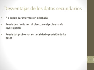46
Desventajas de los datos secundarios
• No puede dar información detallada
• Puede que no de con el blanco en el problema de
investigación
• Puede dar problemas en la calidad y precisión de los
datos
 