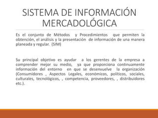 SISTEMA DE INFORMACIÓN
MERCADOLÓGICA
Es el conjunto de Métodos y Procedimientos que permiten la
obtención, el análisis y la presentación de información de una manera
planeada y regular. (SIM)
Su principal objetivo es ayudar a los gerentes de la empresa a
comprender mejor su medio, ya que proporciona continuamente
información del entorno en que se desenvuelve la organización
(Consumidores , Aspectos Legales, económicos, políticos, sociales,
culturales, tecnológicos, , competencia, proveedores, , distribuidores
etc.).
 