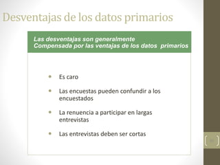 50
Desventajas de los datos primarios
 Es caro
 Las encuestas pueden confundir a los
encuestados
 La renuencia a participar en largas
entrevistas
 Las entrevistas deben ser cortas
Las desventajas son generalmente
Compensada por las ventajas de los datos primarios
 